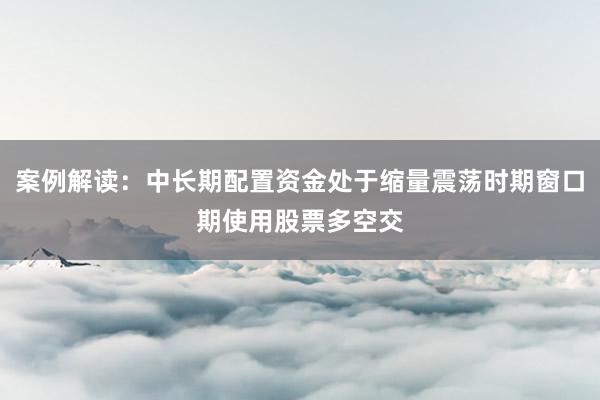 案例解读：中长期配置资金处于缩量震荡时期窗口期使用股票多空交