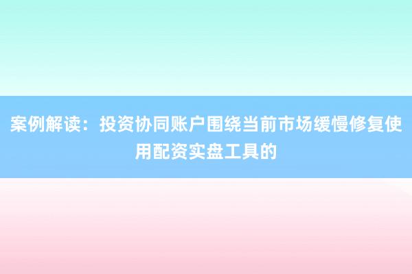 案例解读：投资协同账户围绕当前市场缓慢修复使用配资实盘工具的