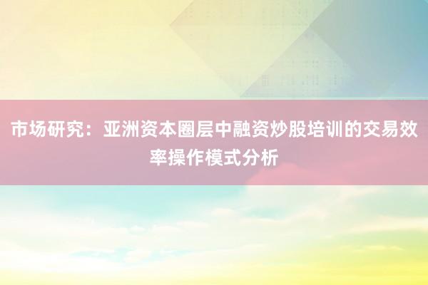 市场研究：亚洲资本圈层中融资炒股培训的交易效率操作模式分析