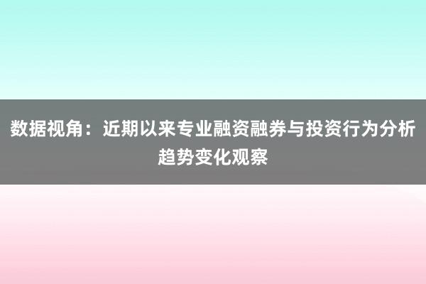数据视角：近期以来专业融资融券与投资行为分析趋势变化观察