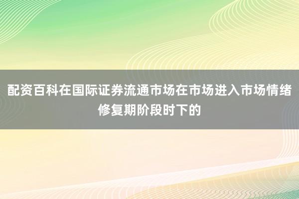配资百科在国际证券流通市场在市场进入市场情绪修复期阶段时下的
