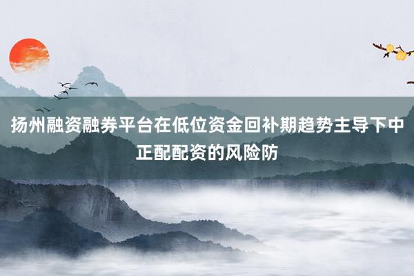 扬州融资融券平台在低位资金回补期趋势主导下中正配配资的风险防