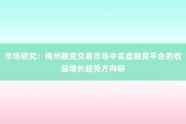 市场研究：梅州融资交易市场中实盘融资平台的收益增长趋势方向研