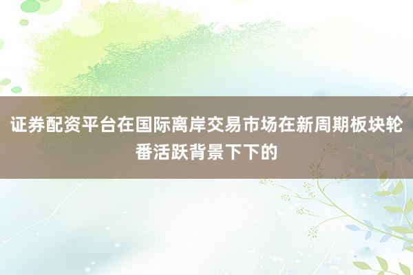 证券配资平台在国际离岸交易市场在新周期板块轮番活跃背景下下的