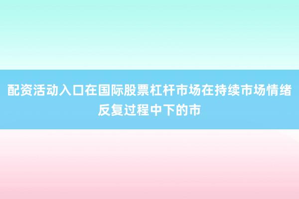 配资活动入口在国际股票杠杆市场在持续市场情绪反复过程中下的市