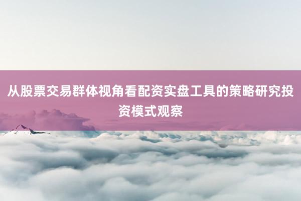 从股票交易群体视角看配资实盘工具的策略研究投资模式观察