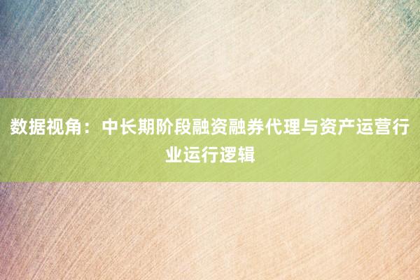 数据视角：中长期阶段融资融券代理与资产运营行业运行逻辑