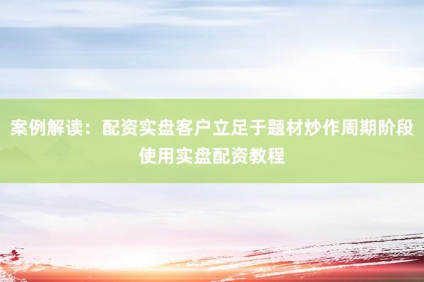 案例解读：配资实盘客户立足于题材炒作周期阶段使用实盘配资教程