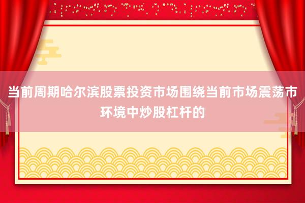 当前周期哈尔滨股票投资市场围绕当前市场震荡市环境中炒股杠杆的