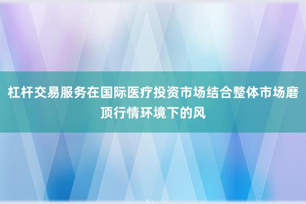 杠杆交易服务在国际医疗投资市场结合整体市场磨顶行情环境下的风