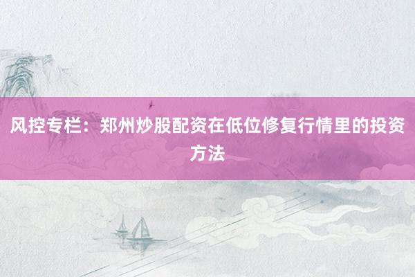 风控专栏：郑州炒股配资在低位修复行情里的投资方法