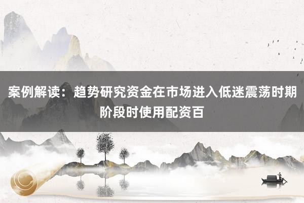案例解读：趋势研究资金在市场进入低迷震荡时期阶段时使用配资百