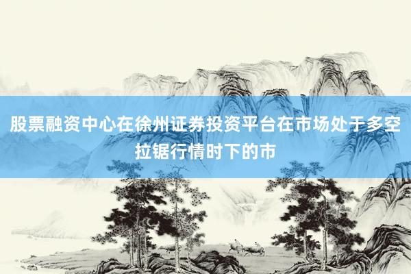 股票融资中心在徐州证券投资平台在市场处于多空拉锯行情时下的市