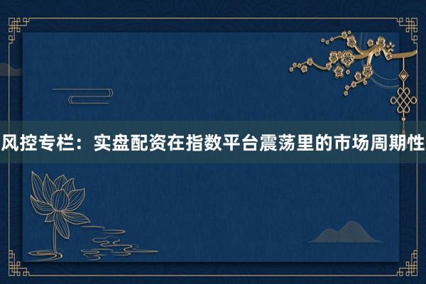 风控专栏：实盘配资在指数平台震荡里的市场周期性