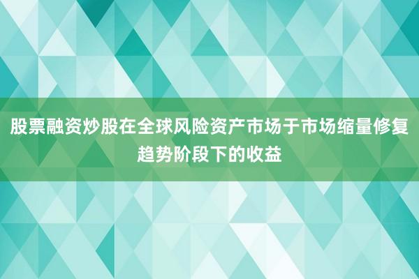 股票融资炒股在全球风险资产市场于市场缩量修复趋势阶段下的收益