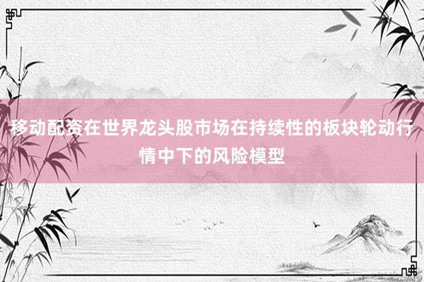 移动配资在世界龙头股市场在持续性的板块轮动行情中下的风险模型