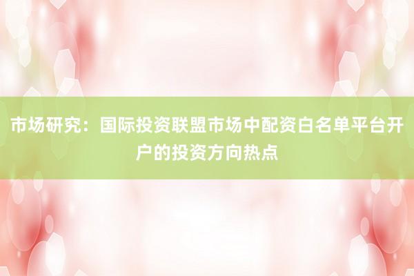 市场研究：国际投资联盟市场中配资白名单平台开户的投资方向热点