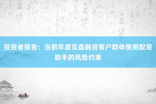 投资者报告：当前年度实盘融资客户群体使用配资助手的风险约束