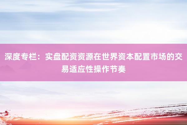 深度专栏：实盘配资资源在世界资本配置市场的交易适应性操作节奏