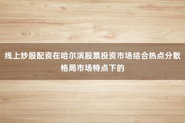 线上炒股配资在哈尔滨股票投资市场结合热点分散格局市场特点下的