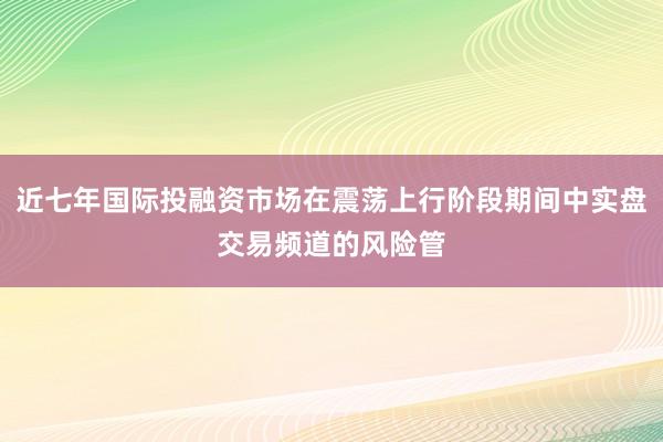近七年国际投融资市场在震荡上行阶段期间中实盘交易频道的风险管