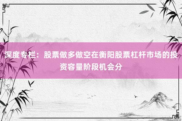 深度专栏：股票做多做空在衡阳股票杠杆市场的投资容量阶段机会分