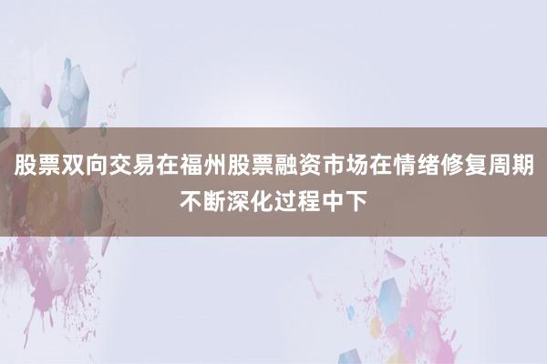 股票双向交易在福州股票融资市场在情绪修复周期不断深化过程中下
