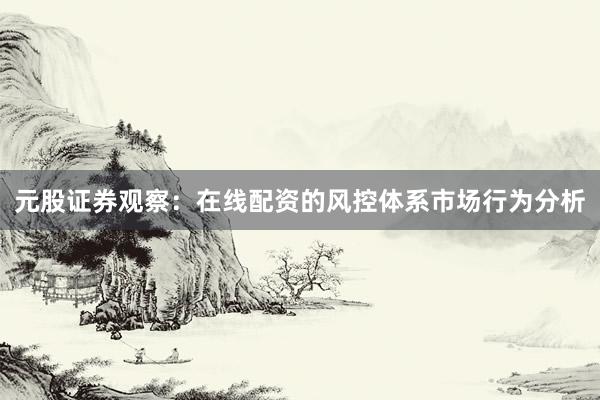 元股证券观察：在线配资的风控体系市场行为分析