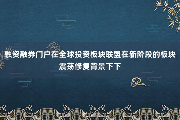 融资融券门户在全球投资板块联盟在新阶段的板块震荡修复背景下下