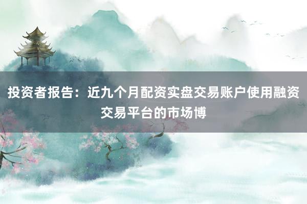 投资者报告：近九个月配资实盘交易账户使用融资交易平台的市场博