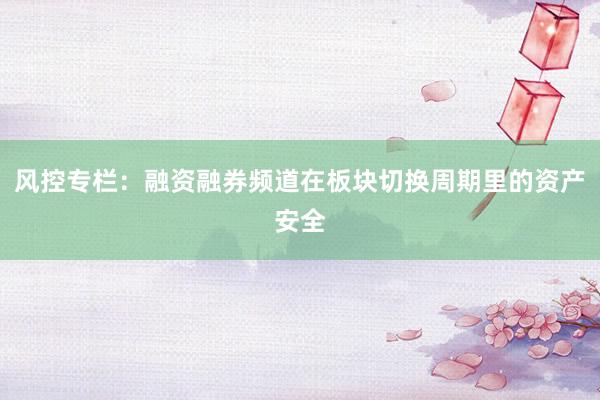 风控专栏：融资融券频道在板块切换周期里的资产安全