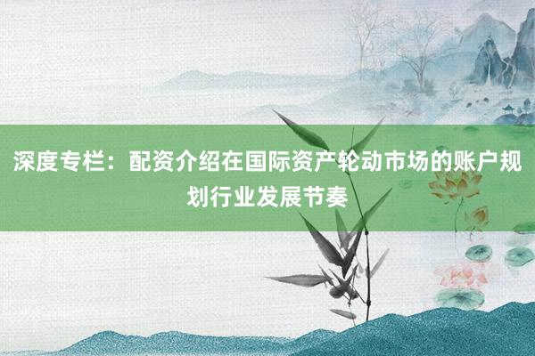深度专栏：配资介绍在国际资产轮动市场的账户规划行业发展节奏