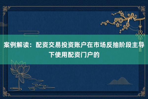 案例解读：配资交易投资账户在市场反抽阶段主导下使用配资门户的