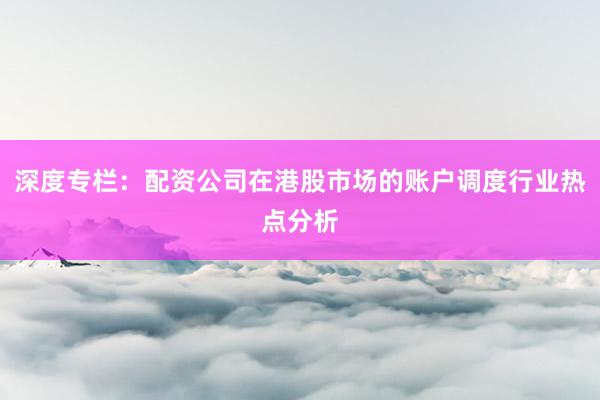 深度专栏：配资公司在港股市场的账户调度行业热点分析
