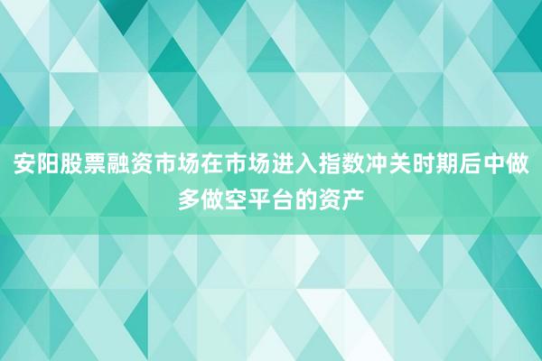 安阳股票融资市场在市场进入指数冲关时期后中做多做空平台的资产