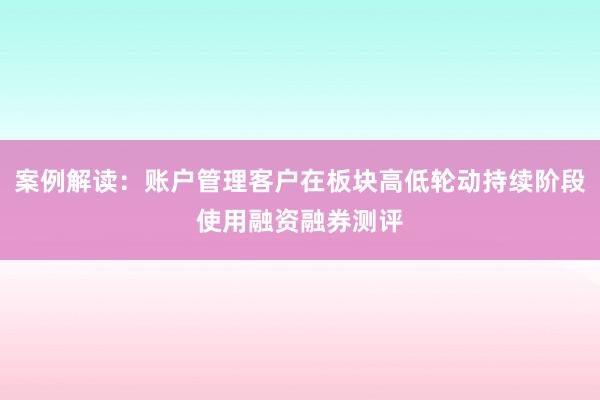 案例解读：账户管理客户在板块高低轮动持续阶段使用融资融券测评