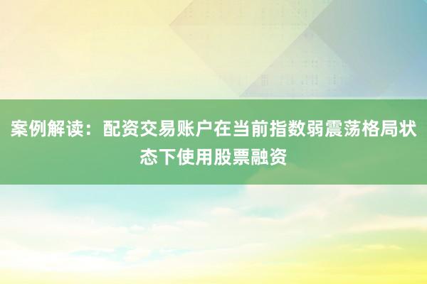 案例解读：配资交易账户在当前指数弱震荡格局状态下使用股票融资
