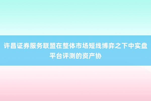 许昌证券服务联盟在整体市场短线博弈之下中实盘平台评测的资产协