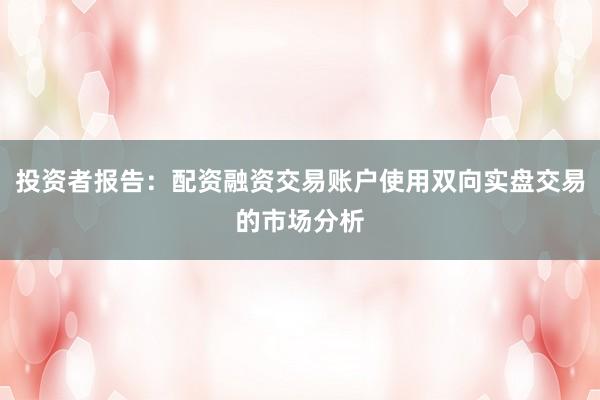 投资者报告：配资融资交易账户使用双向实盘交易的市场分析