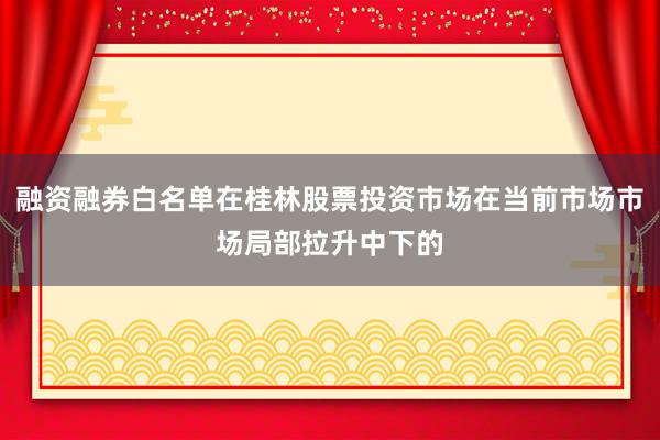 融资融券白名单在桂林股票投资市场在当前市场市场局部拉升中下的