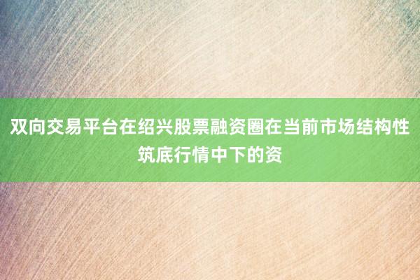 双向交易平台在绍兴股票融资圈在当前市场结构性筑底行情中下的资