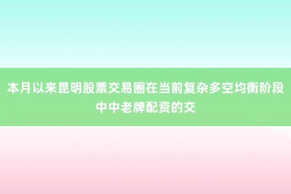 本月以来昆明股票交易圈在当前复杂多空均衡阶段中中老牌配资的交