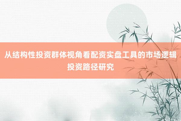 从结构性投资群体视角看配资实盘工具的市场逻辑投资路径研究