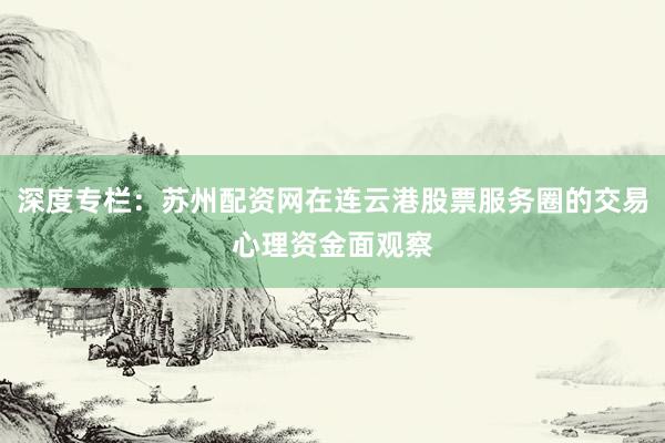 深度专栏：苏州配资网在连云港股票服务圈的交易心理资金面观察