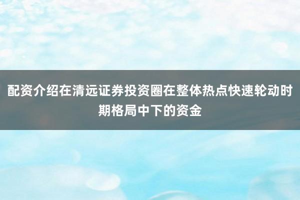 配资介绍在清远证券投资圈在整体热点快速轮动时期格局中下的资金