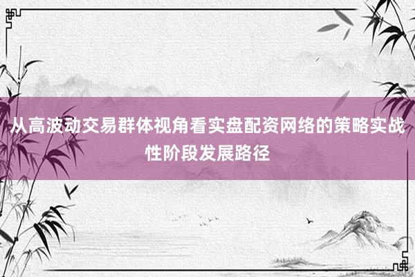 从高波动交易群体视角看实盘配资网络的策略实战性阶段发展路径