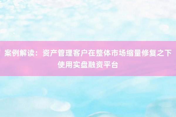 案例解读：资产管理客户在整体市场缩量修复之下使用实盘融资平台