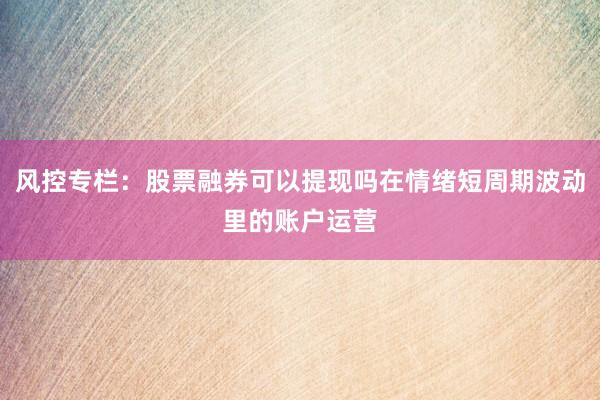 风控专栏：股票融券可以提现吗在情绪短周期波动里的账户运营