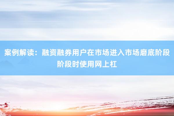 案例解读：融资融券用户在市场进入市场磨底阶段阶段时使用网上杠