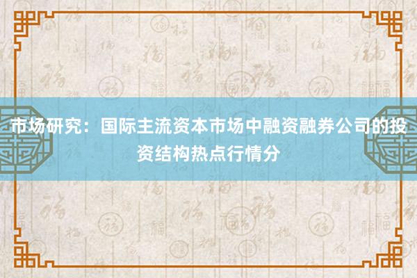 市场研究：国际主流资本市场中融资融券公司的投资结构热点行情分